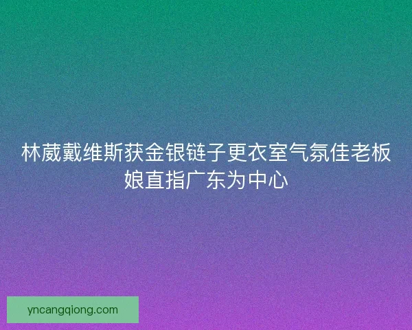 林葳戴维斯获金银链子更衣室气氛佳老板娘直指广东为中心