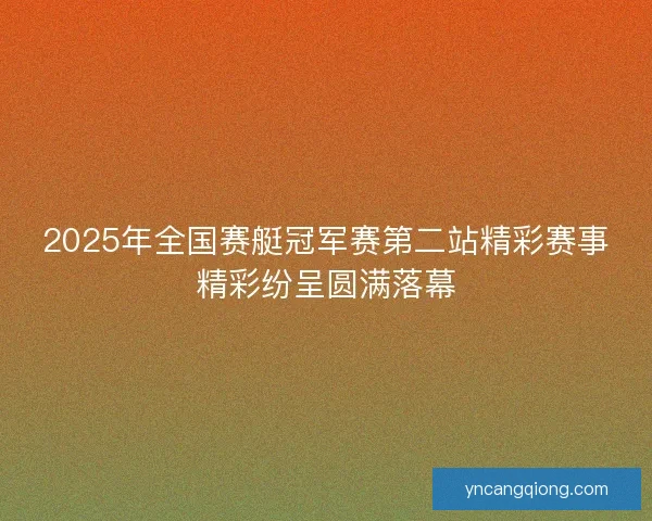 2025年全国赛艇冠军赛第二站精彩赛事精彩纷呈圆满落幕