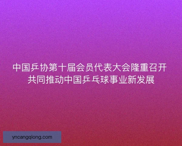 中国乒协第十届会员代表大会隆重召开 共同推动中国乒乓球事业新发展
