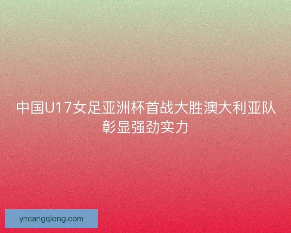 中国U17女足亚洲杯首战大胜澳大利亚队彰显强劲实力